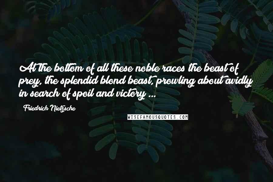 Friedrich Nietzsche Quotes: At the bottom of all these noble races the beast of prey, the splendid blond beast, prowling about avidly in search of spoil and victory ...