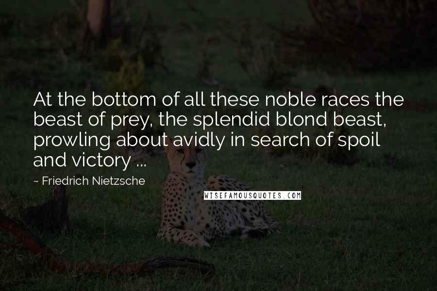 Friedrich Nietzsche Quotes: At the bottom of all these noble races the beast of prey, the splendid blond beast, prowling about avidly in search of spoil and victory ...