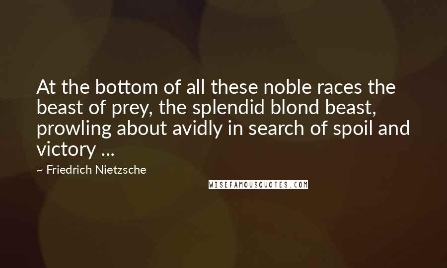 Friedrich Nietzsche Quotes: At the bottom of all these noble races the beast of prey, the splendid blond beast, prowling about avidly in search of spoil and victory ...