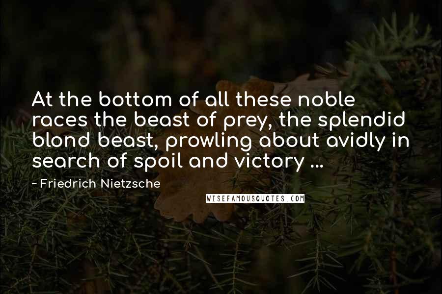 Friedrich Nietzsche Quotes: At the bottom of all these noble races the beast of prey, the splendid blond beast, prowling about avidly in search of spoil and victory ...