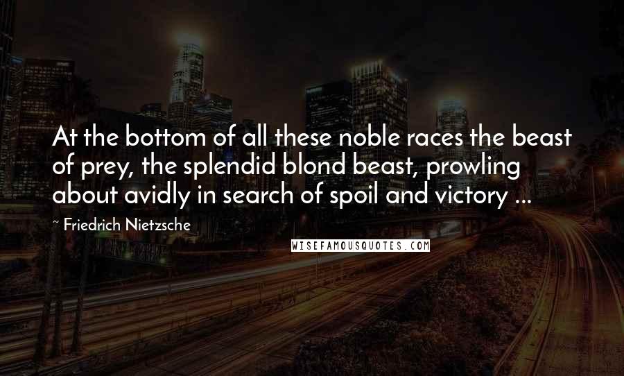 Friedrich Nietzsche Quotes: At the bottom of all these noble races the beast of prey, the splendid blond beast, prowling about avidly in search of spoil and victory ...