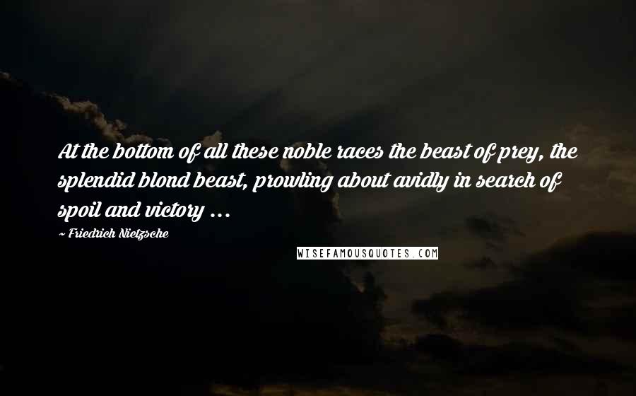 Friedrich Nietzsche Quotes: At the bottom of all these noble races the beast of prey, the splendid blond beast, prowling about avidly in search of spoil and victory ...