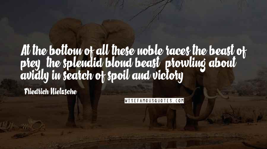 Friedrich Nietzsche Quotes: At the bottom of all these noble races the beast of prey, the splendid blond beast, prowling about avidly in search of spoil and victory ...