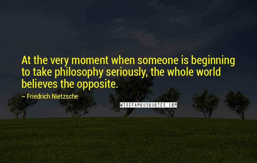 Friedrich Nietzsche Quotes: At the very moment when someone is beginning to take philosophy seriously, the whole world believes the opposite.