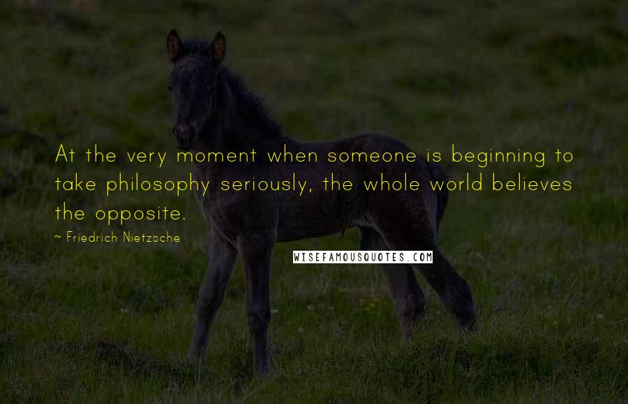 Friedrich Nietzsche Quotes: At the very moment when someone is beginning to take philosophy seriously, the whole world believes the opposite.