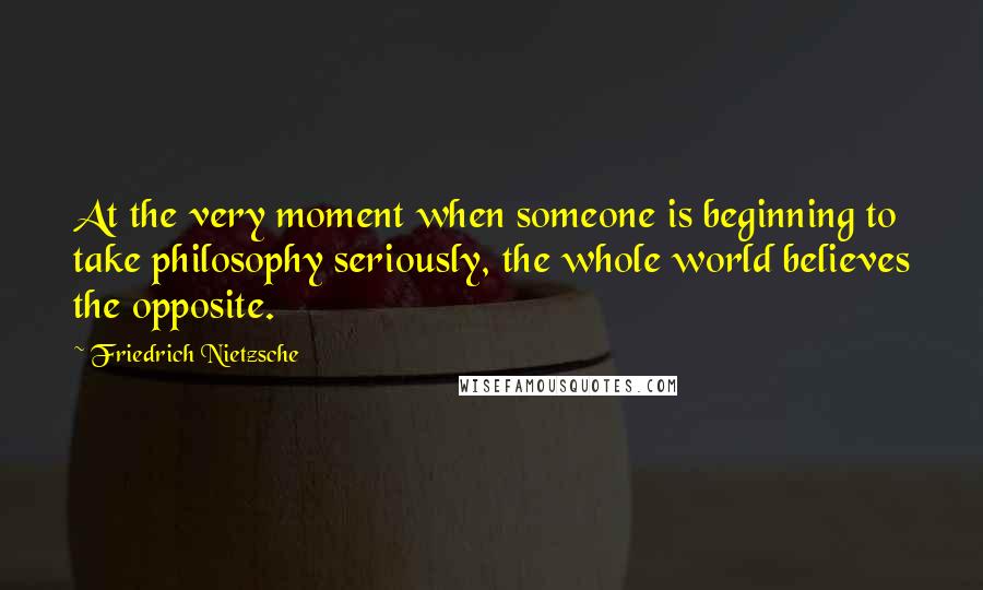 Friedrich Nietzsche Quotes: At the very moment when someone is beginning to take philosophy seriously, the whole world believes the opposite.