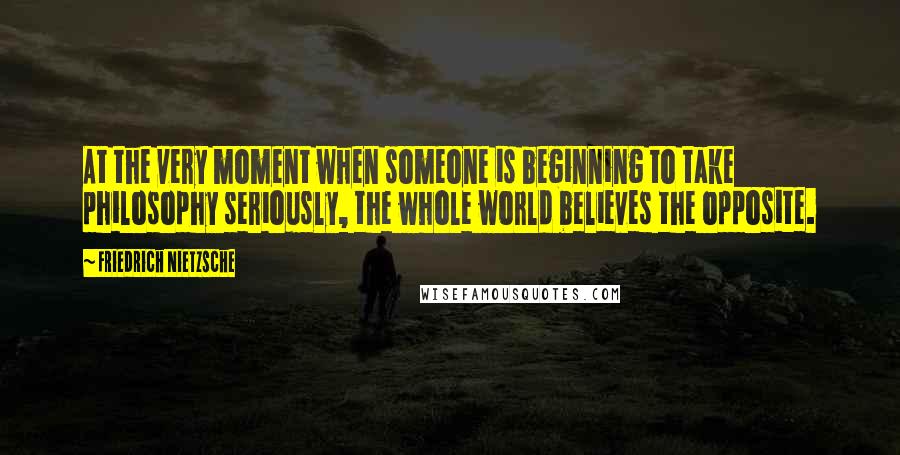 Friedrich Nietzsche Quotes: At the very moment when someone is beginning to take philosophy seriously, the whole world believes the opposite.