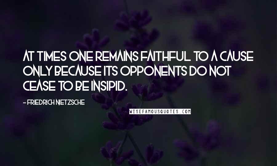 Friedrich Nietzsche Quotes: At times one remains faithful to a cause only because its opponents do not cease to be insipid.