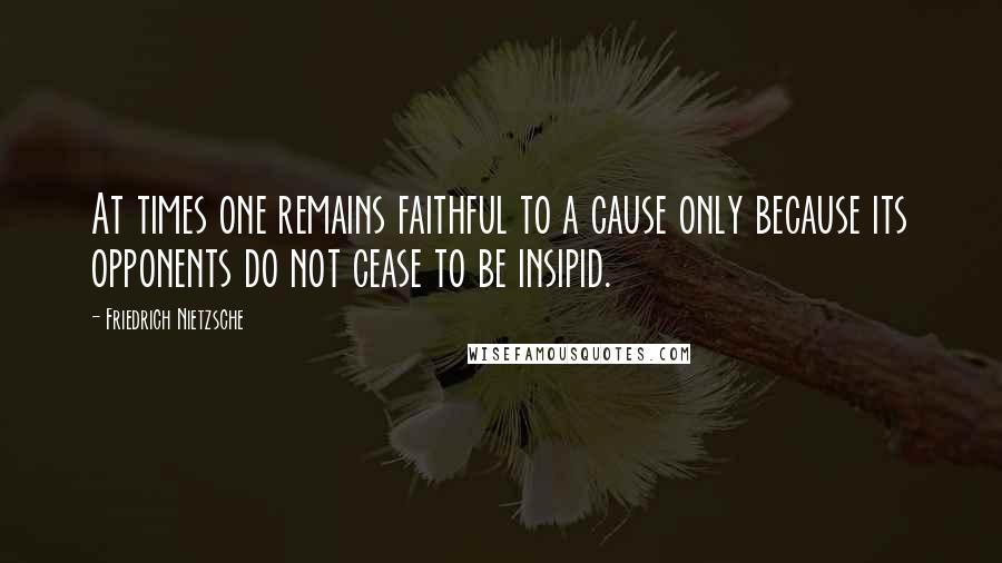 Friedrich Nietzsche Quotes: At times one remains faithful to a cause only because its opponents do not cease to be insipid.