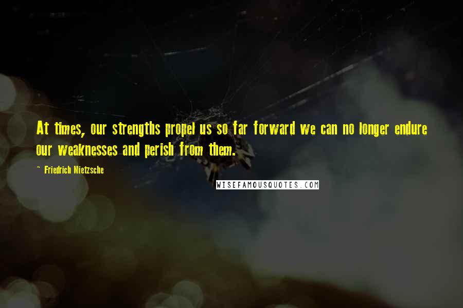 Friedrich Nietzsche Quotes: At times, our strengths propel us so far forward we can no longer endure our weaknesses and perish from them.