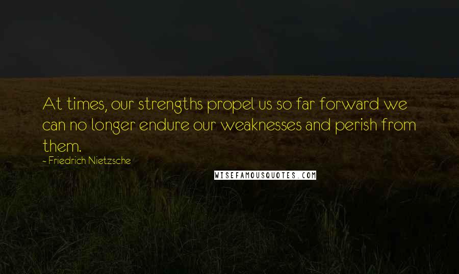 Friedrich Nietzsche Quotes: At times, our strengths propel us so far forward we can no longer endure our weaknesses and perish from them.