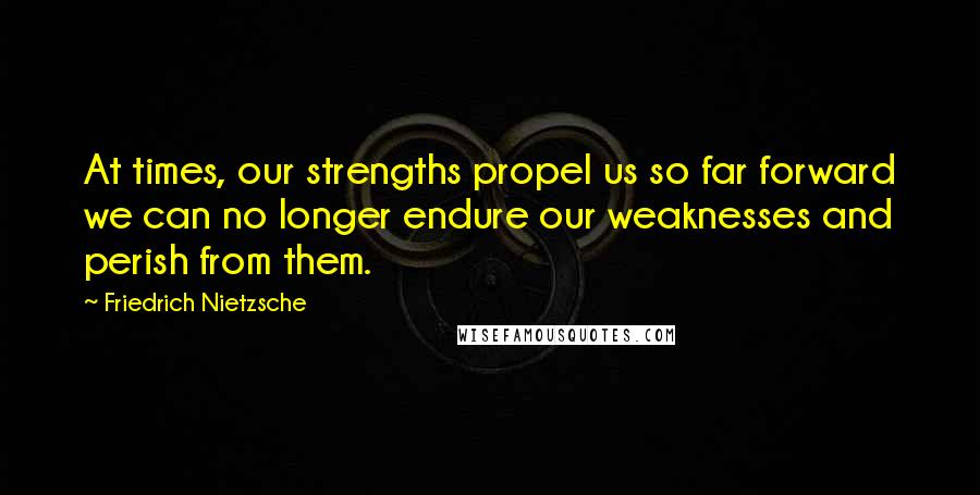 Friedrich Nietzsche Quotes: At times, our strengths propel us so far forward we can no longer endure our weaknesses and perish from them.