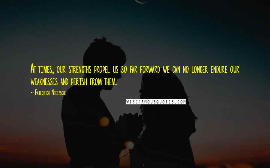 Friedrich Nietzsche Quotes: At times, our strengths propel us so far forward we can no longer endure our weaknesses and perish from them.
