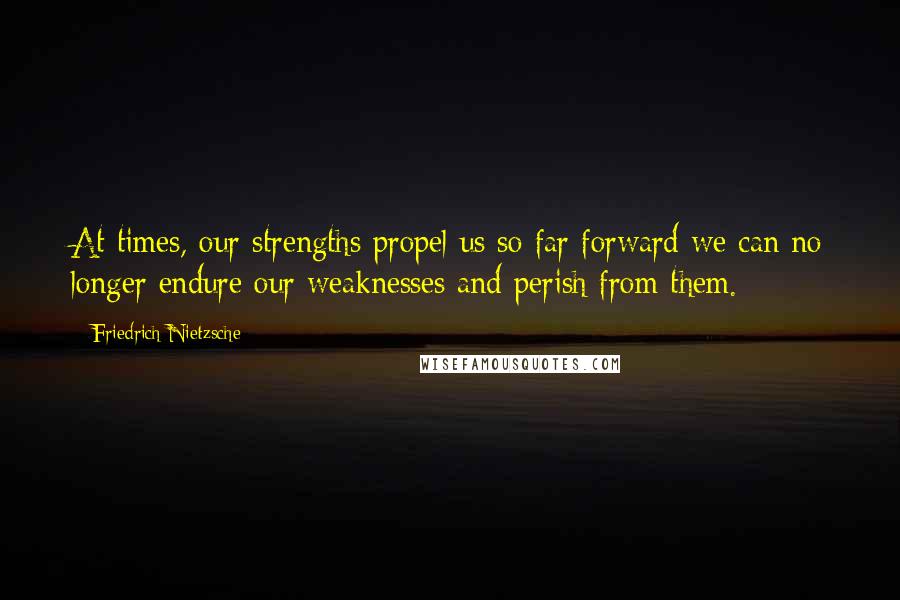 Friedrich Nietzsche Quotes: At times, our strengths propel us so far forward we can no longer endure our weaknesses and perish from them.