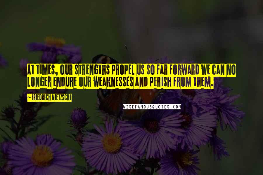 Friedrich Nietzsche Quotes: At times, our strengths propel us so far forward we can no longer endure our weaknesses and perish from them.