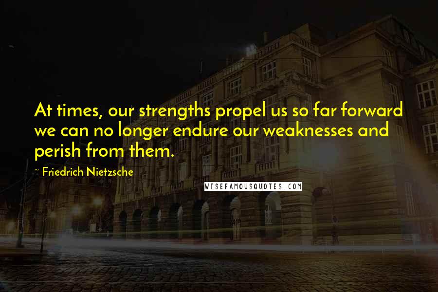 Friedrich Nietzsche Quotes: At times, our strengths propel us so far forward we can no longer endure our weaknesses and perish from them.