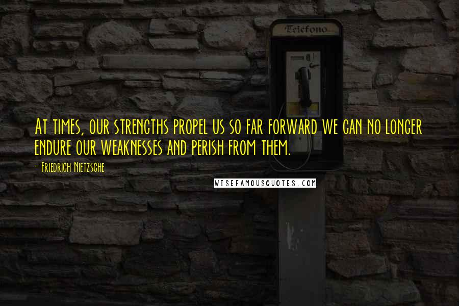 Friedrich Nietzsche Quotes: At times, our strengths propel us so far forward we can no longer endure our weaknesses and perish from them.