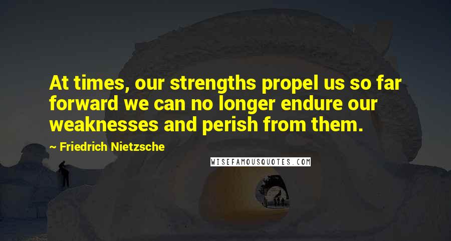 Friedrich Nietzsche Quotes: At times, our strengths propel us so far forward we can no longer endure our weaknesses and perish from them.