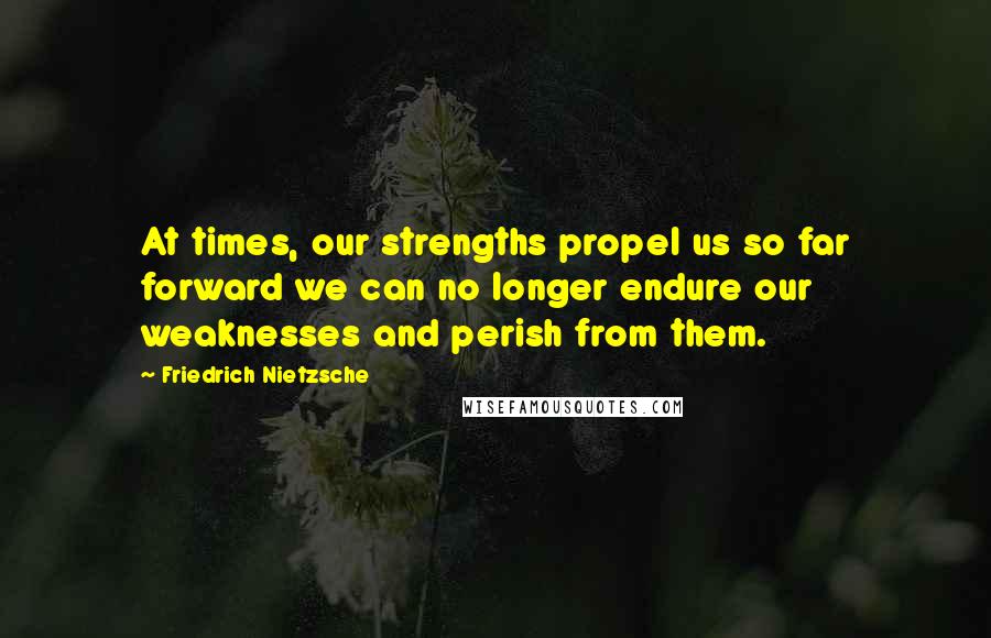 Friedrich Nietzsche Quotes: At times, our strengths propel us so far forward we can no longer endure our weaknesses and perish from them.