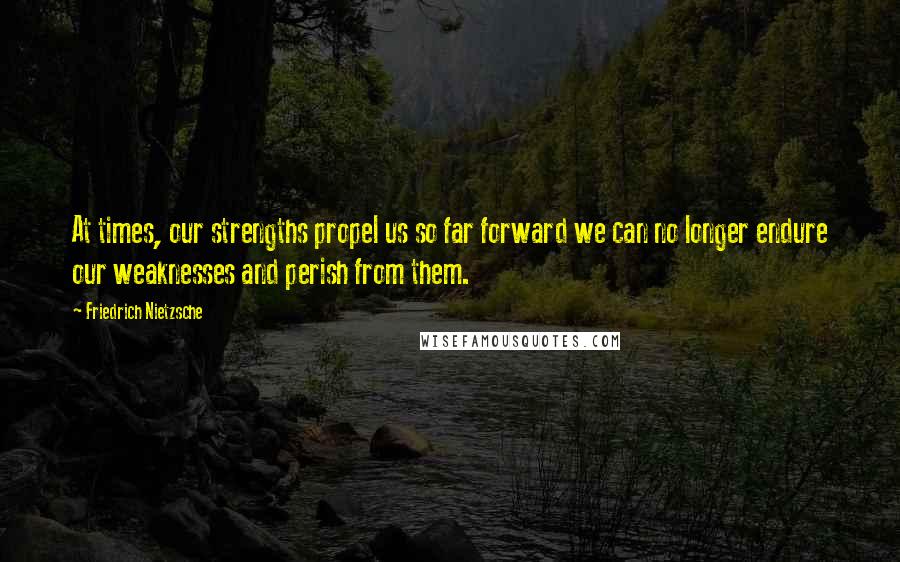 Friedrich Nietzsche Quotes: At times, our strengths propel us so far forward we can no longer endure our weaknesses and perish from them.