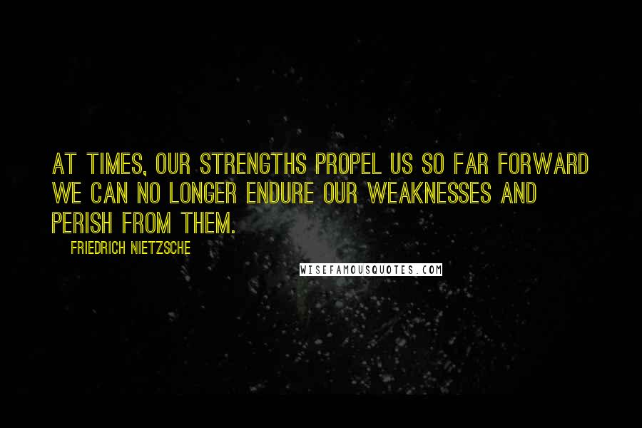 Friedrich Nietzsche Quotes: At times, our strengths propel us so far forward we can no longer endure our weaknesses and perish from them.