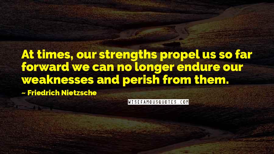 Friedrich Nietzsche Quotes: At times, our strengths propel us so far forward we can no longer endure our weaknesses and perish from them.