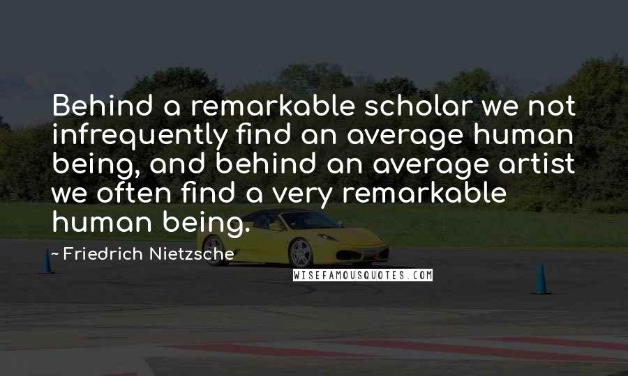 Friedrich Nietzsche Quotes: Behind a remarkable scholar we not infrequently find an average human being, and behind an average artist we often find a very remarkable human being.