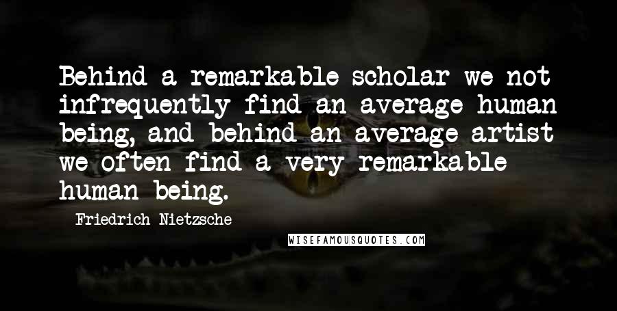 Friedrich Nietzsche Quotes: Behind a remarkable scholar we not infrequently find an average human being, and behind an average artist we often find a very remarkable human being.