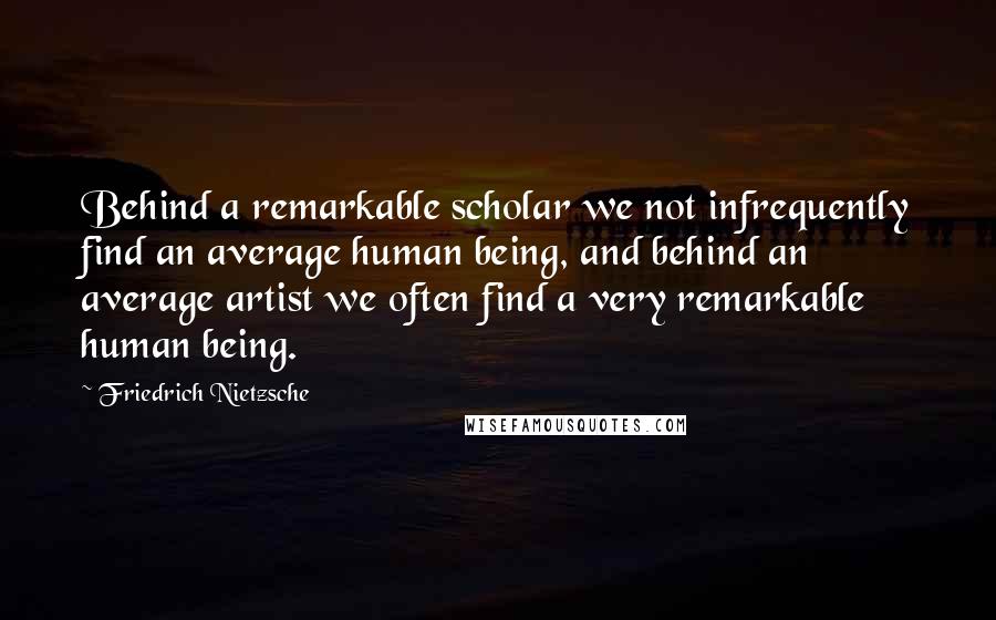 Friedrich Nietzsche Quotes: Behind a remarkable scholar we not infrequently find an average human being, and behind an average artist we often find a very remarkable human being.