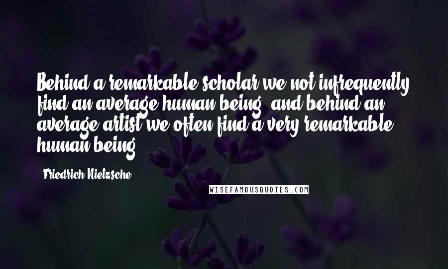 Friedrich Nietzsche Quotes: Behind a remarkable scholar we not infrequently find an average human being, and behind an average artist we often find a very remarkable human being.