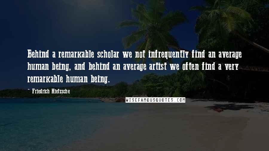 Friedrich Nietzsche Quotes: Behind a remarkable scholar we not infrequently find an average human being, and behind an average artist we often find a very remarkable human being.