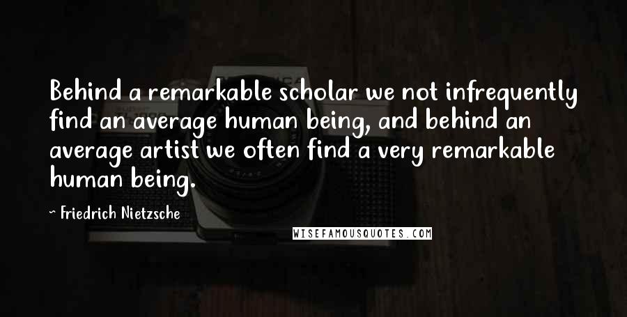 Friedrich Nietzsche Quotes: Behind a remarkable scholar we not infrequently find an average human being, and behind an average artist we often find a very remarkable human being.