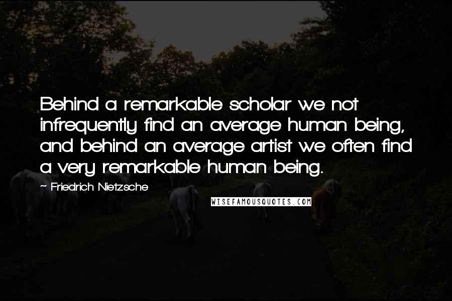 Friedrich Nietzsche Quotes: Behind a remarkable scholar we not infrequently find an average human being, and behind an average artist we often find a very remarkable human being.