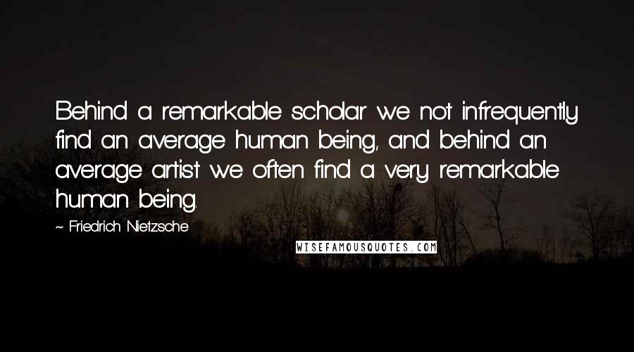 Friedrich Nietzsche Quotes: Behind a remarkable scholar we not infrequently find an average human being, and behind an average artist we often find a very remarkable human being.