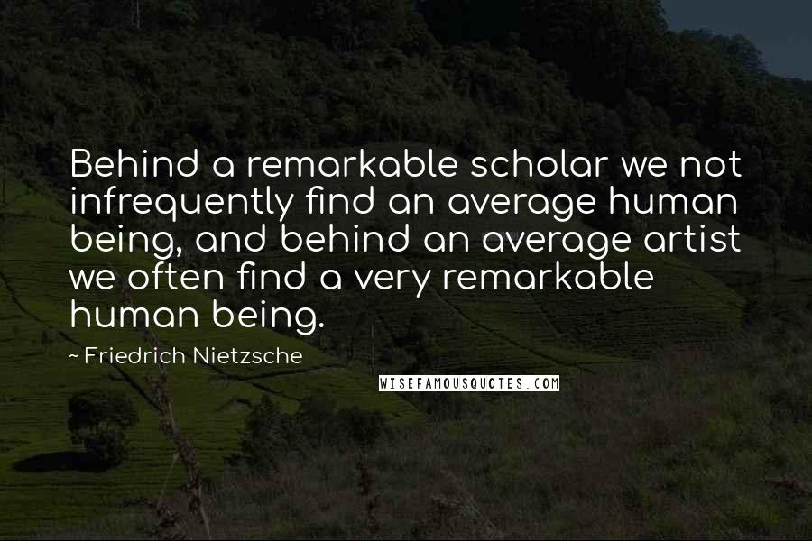 Friedrich Nietzsche Quotes: Behind a remarkable scholar we not infrequently find an average human being, and behind an average artist we often find a very remarkable human being.