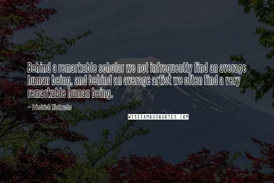 Friedrich Nietzsche Quotes: Behind a remarkable scholar we not infrequently find an average human being, and behind an average artist we often find a very remarkable human being.