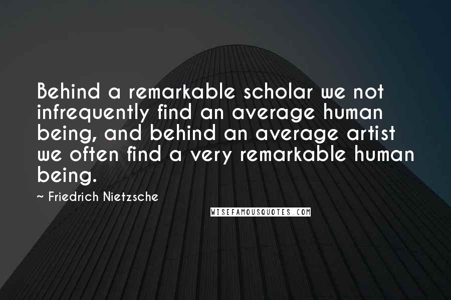 Friedrich Nietzsche Quotes: Behind a remarkable scholar we not infrequently find an average human being, and behind an average artist we often find a very remarkable human being.