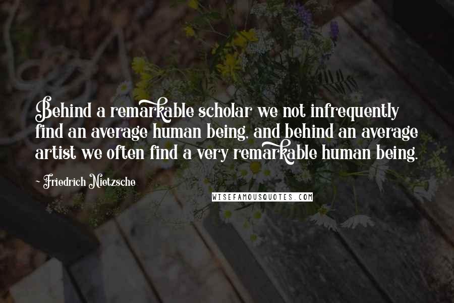 Friedrich Nietzsche Quotes: Behind a remarkable scholar we not infrequently find an average human being, and behind an average artist we often find a very remarkable human being.