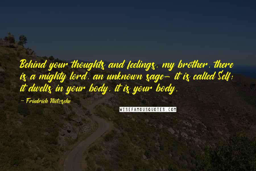 Friedrich Nietzsche Quotes: Behind your thoughts and feelings, my brother, there is a mighty lord, an unknown sage- it is called Self; it dwells in your body, it is your body.