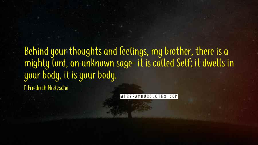 Friedrich Nietzsche Quotes: Behind your thoughts and feelings, my brother, there is a mighty lord, an unknown sage- it is called Self; it dwells in your body, it is your body.