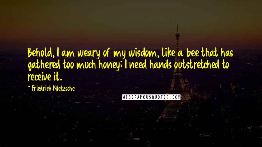 Friedrich Nietzsche Quotes: Behold, I am weary of my wisdom, like a bee that has gathered too much honey; I need hands outstretched to receive it.