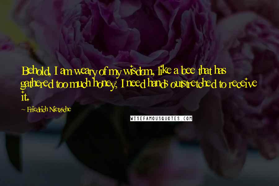 Friedrich Nietzsche Quotes: Behold, I am weary of my wisdom, like a bee that has gathered too much honey; I need hands outstretched to receive it.