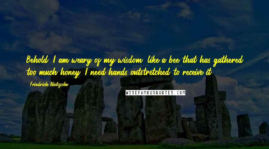 Friedrich Nietzsche Quotes: Behold, I am weary of my wisdom, like a bee that has gathered too much honey; I need hands outstretched to receive it.