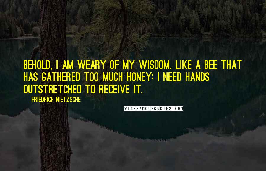 Friedrich Nietzsche Quotes: Behold, I am weary of my wisdom, like a bee that has gathered too much honey; I need hands outstretched to receive it.