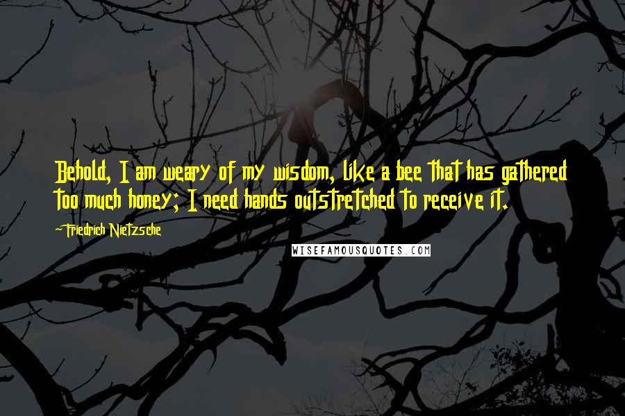 Friedrich Nietzsche Quotes: Behold, I am weary of my wisdom, like a bee that has gathered too much honey; I need hands outstretched to receive it.