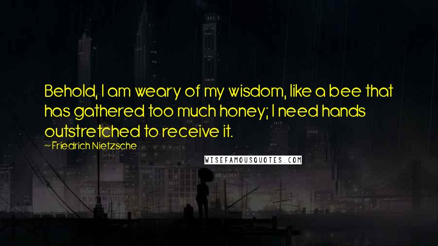 Friedrich Nietzsche Quotes: Behold, I am weary of my wisdom, like a bee that has gathered too much honey; I need hands outstretched to receive it.