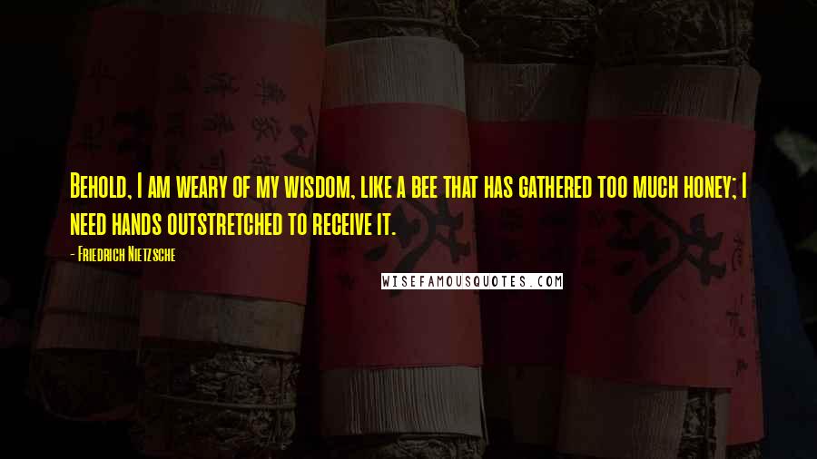 Friedrich Nietzsche Quotes: Behold, I am weary of my wisdom, like a bee that has gathered too much honey; I need hands outstretched to receive it.