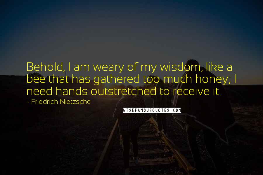 Friedrich Nietzsche Quotes: Behold, I am weary of my wisdom, like a bee that has gathered too much honey; I need hands outstretched to receive it.