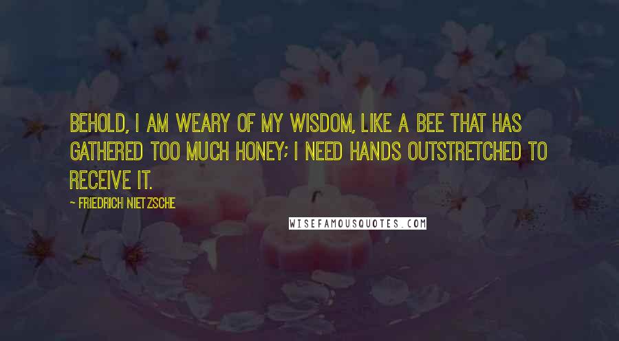 Friedrich Nietzsche Quotes: Behold, I am weary of my wisdom, like a bee that has gathered too much honey; I need hands outstretched to receive it.