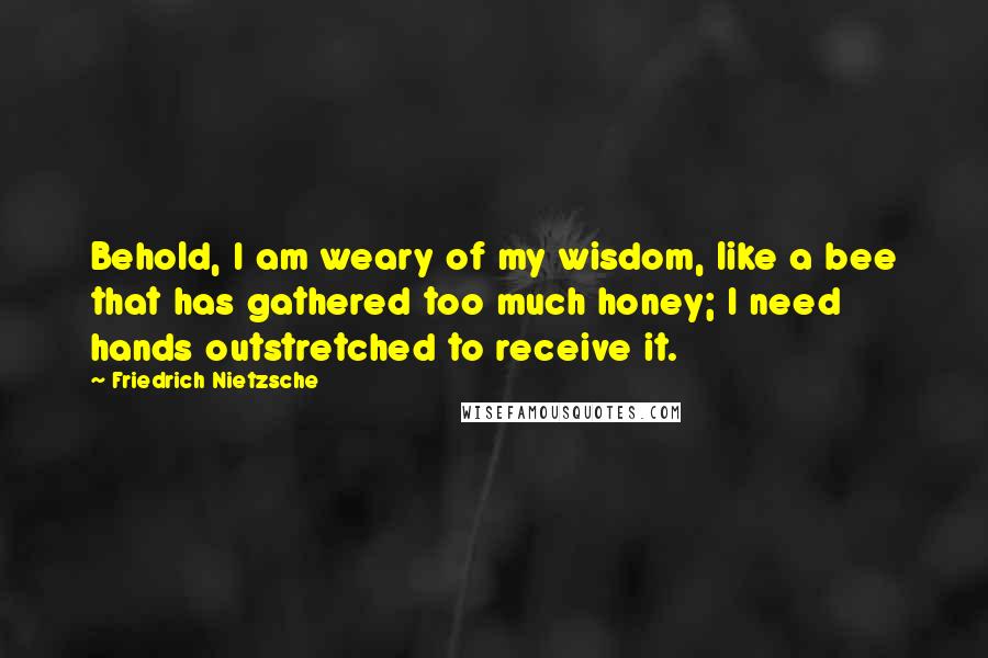 Friedrich Nietzsche Quotes: Behold, I am weary of my wisdom, like a bee that has gathered too much honey; I need hands outstretched to receive it.